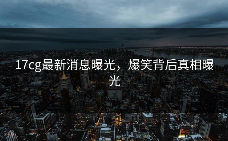 17cg最新消息曝光，爆笑背后真相曝光