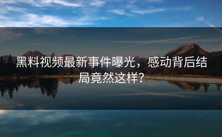 黑料视频最新事件曝光，感动背后结局竟然这样？