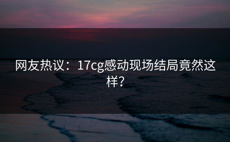 网友热议：17cg感动现场结局竟然这样？