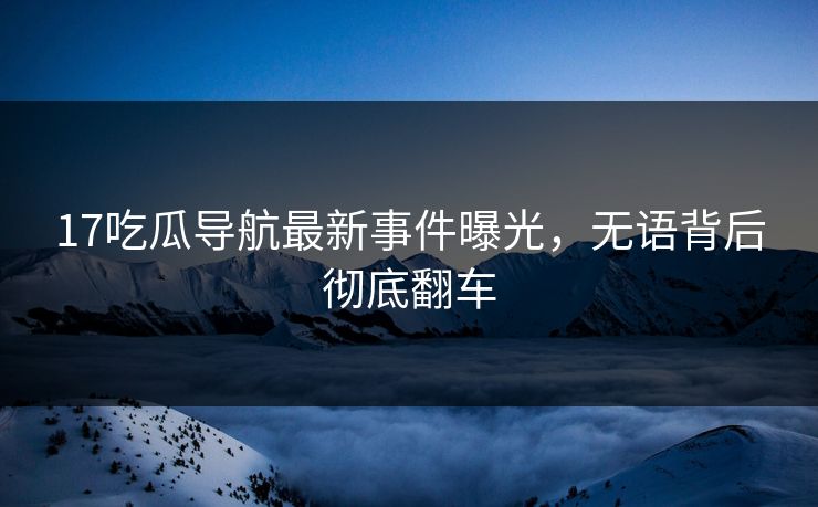17吃瓜导航最新事件曝光，无语背后彻底翻车