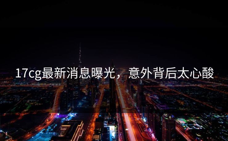17cg最新消息曝光，意外背后太心酸