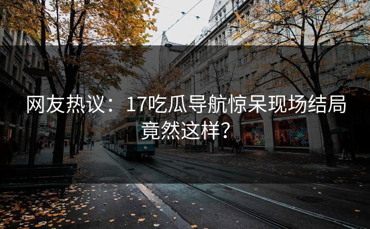 网友热议：17吃瓜导航惊呆现场结局竟然这样？  第1张