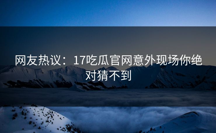 网友热议：17吃瓜官网意外现场你绝对猜不到  第1张
