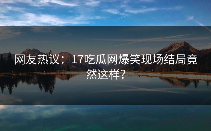 网友热议：17吃瓜网爆笑现场结局竟然这样？  第1张