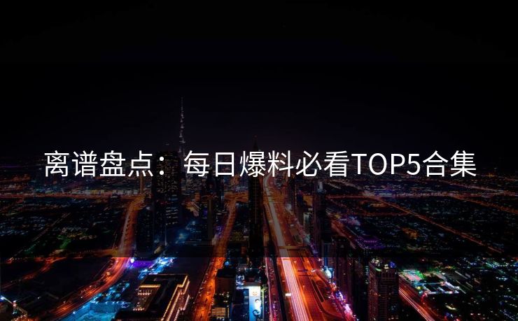 离谱盘点：每日爆料必看TOP5合集  第1张