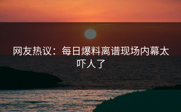 网友热议：每日爆料离谱现场内幕太吓人了  第1张