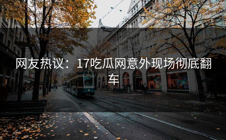 网友热议：17吃瓜网意外现场彻底翻车  第1张