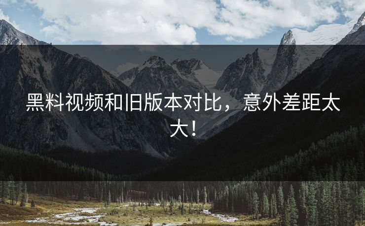 黑料视频和旧版本对比，意外差距太大！