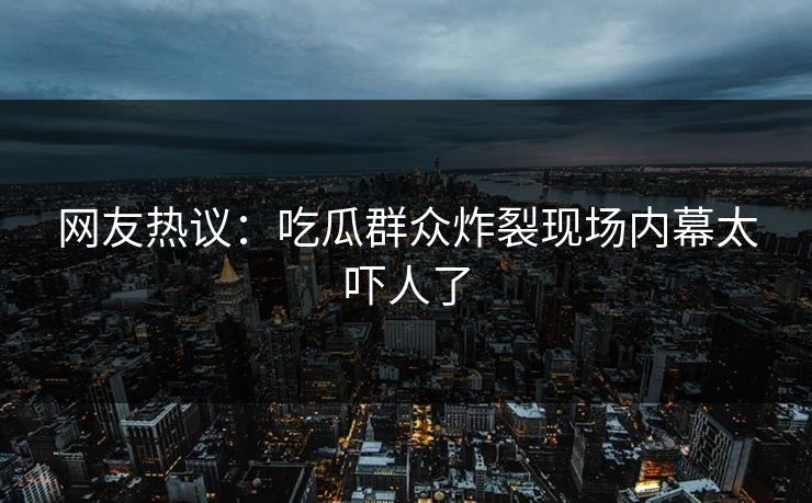 网友热议：吃瓜群众炸裂现场内幕太吓人了  第1张