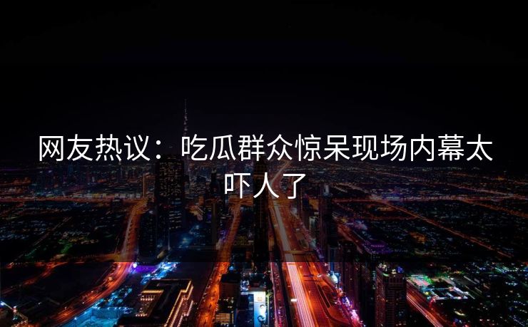 网友热议：吃瓜群众惊呆现场内幕太吓人了  第1张