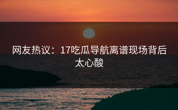 网友热议：17吃瓜导航离谱现场背后太心酸  第1张