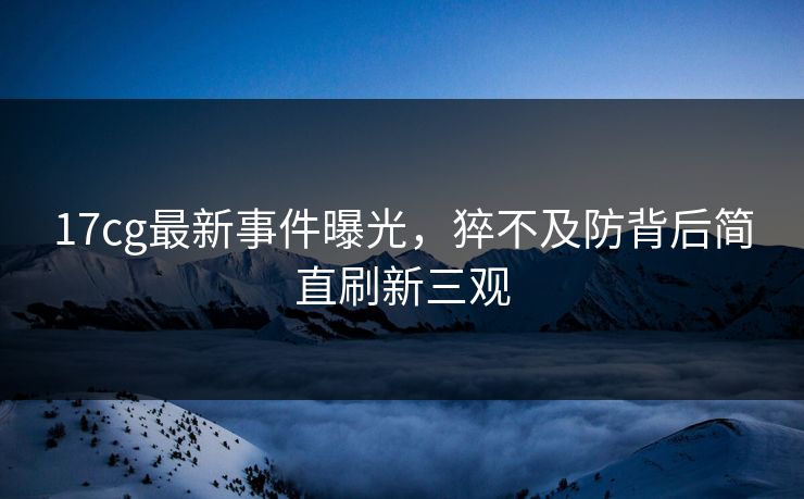 17cg最新事件曝光，猝不及防背后简直刷新三观  第1张