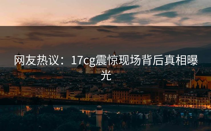 网友热议：17cg震惊现场背后真相曝光  第1张