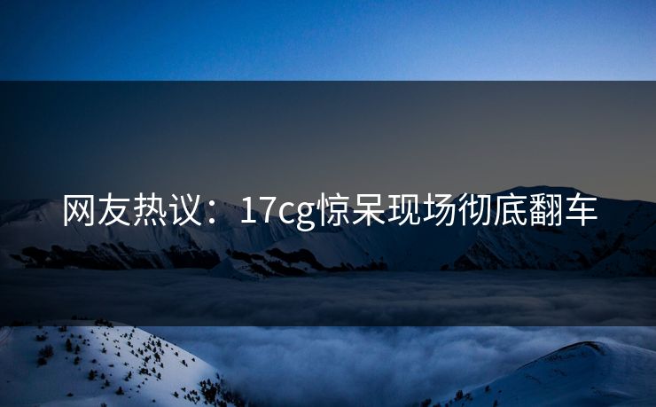 网友热议：17cg惊呆现场彻底翻车  第1张
