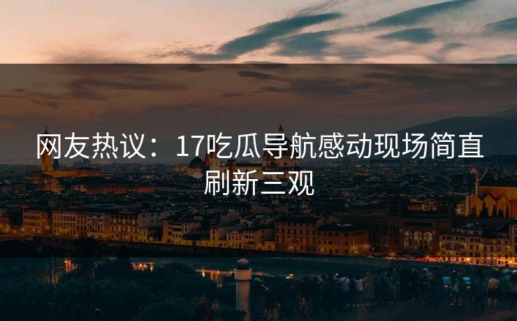 网友热议：17吃瓜导航感动现场简直刷新三观  第1张