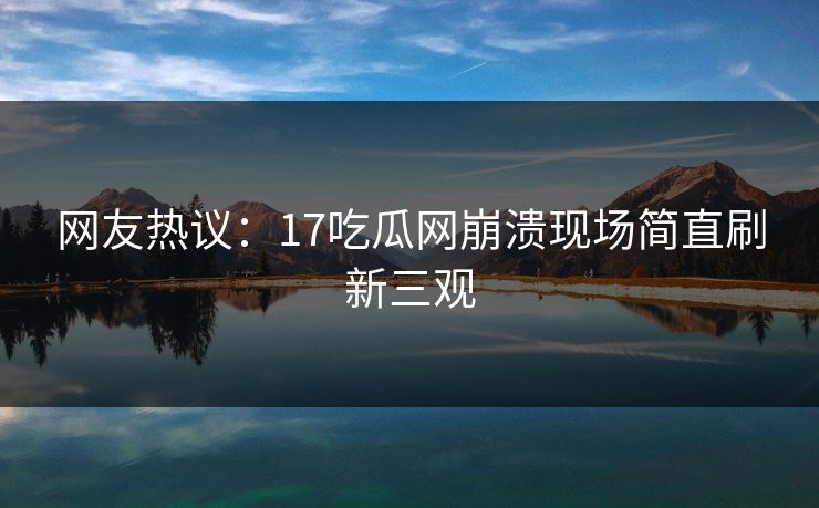 网友热议：17吃瓜网崩溃现场简直刷新三观  第1张