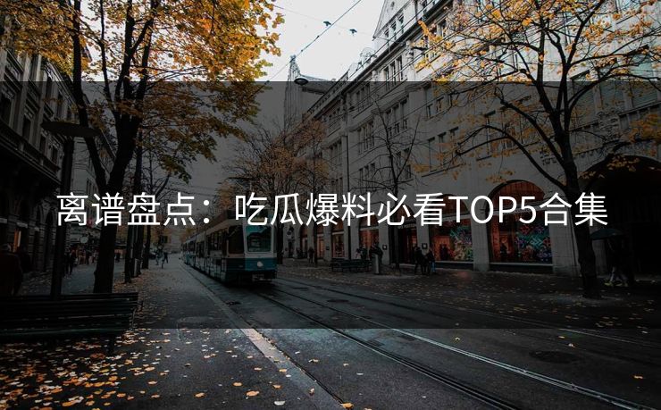 离谱盘点：吃瓜爆料必看TOP5合集  第1张