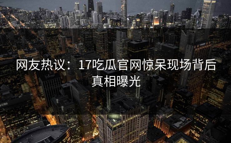 网友热议：17吃瓜官网惊呆现场背后真相曝光  第1张