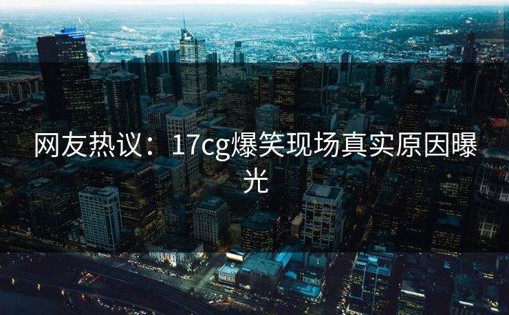 网友热议：17cg爆笑现场真实原因曝光  第1张