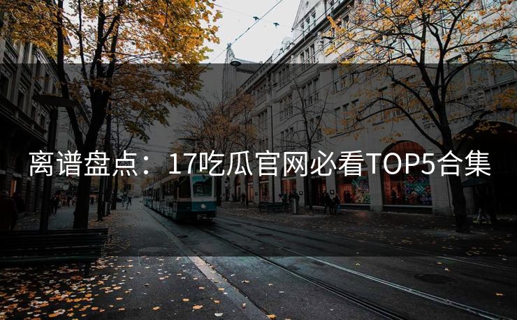 离谱盘点：17吃瓜官网必看TOP5合集  第1张