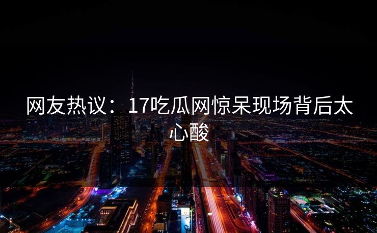 网友热议：17吃瓜网惊呆现场背后太心酸  第1张
