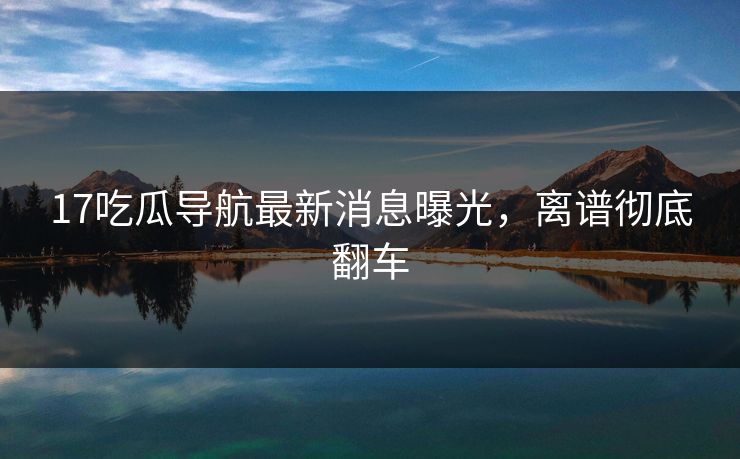 17吃瓜导航最新消息曝光，离谱彻底翻车  第1张