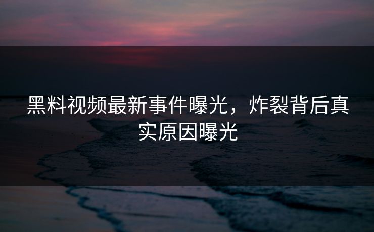 黑料视频最新事件曝光，炸裂背后真实原因曝光  第1张