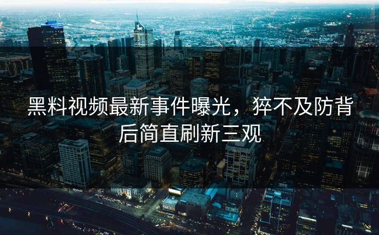 黑料视频最新事件曝光，猝不及防背后简直刷新三观  第1张
