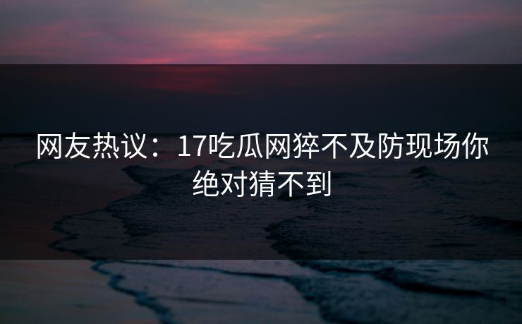 网友热议：17吃瓜网猝不及防现场你绝对猜不到  第1张
