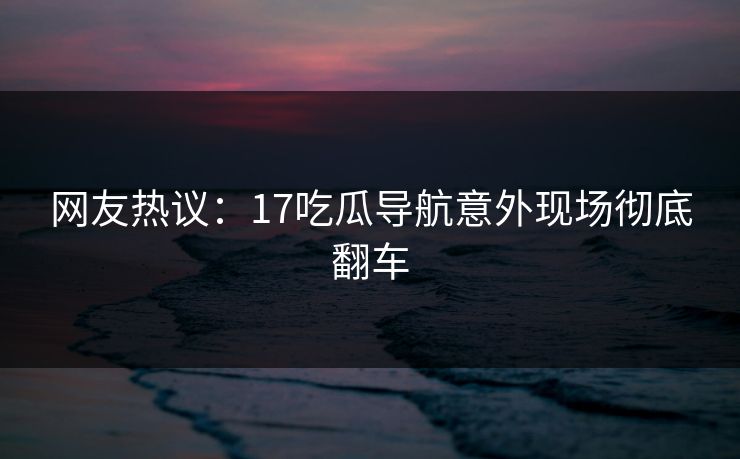 网友热议：17吃瓜导航意外现场彻底翻车  第1张