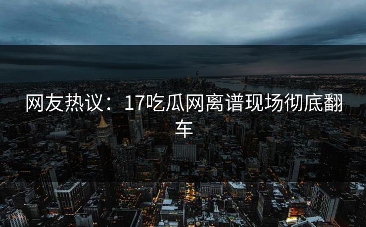 网友热议：17吃瓜网离谱现场彻底翻车  第1张