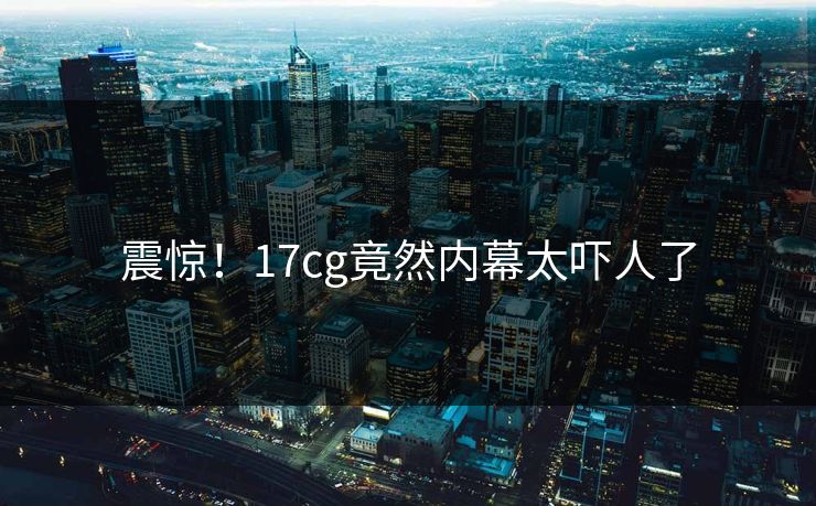 震惊！17cg竟然内幕太吓人了