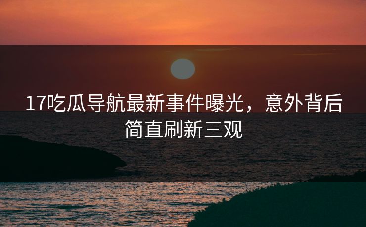 17吃瓜导航最新事件曝光，意外背后简直刷新三观  第1张