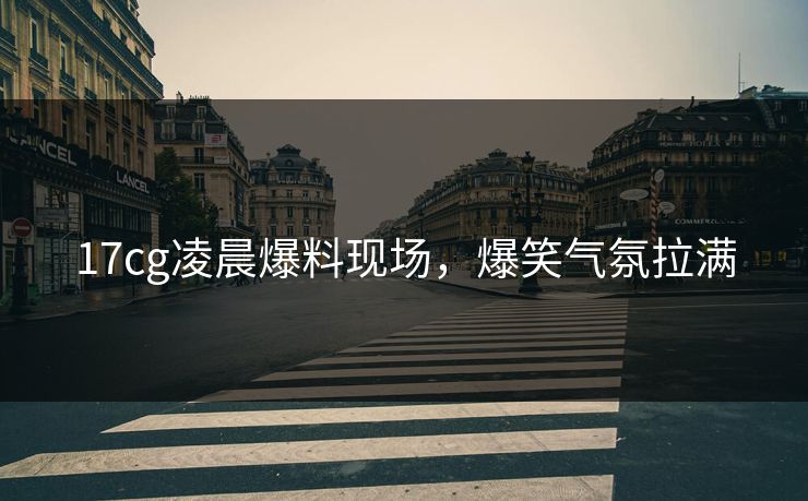 17cg凌晨爆料现场，爆笑气氛拉满