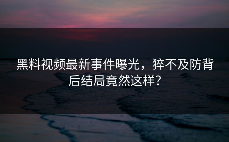 黑料视频最新事件曝光，猝不及防背后结局竟然这样？