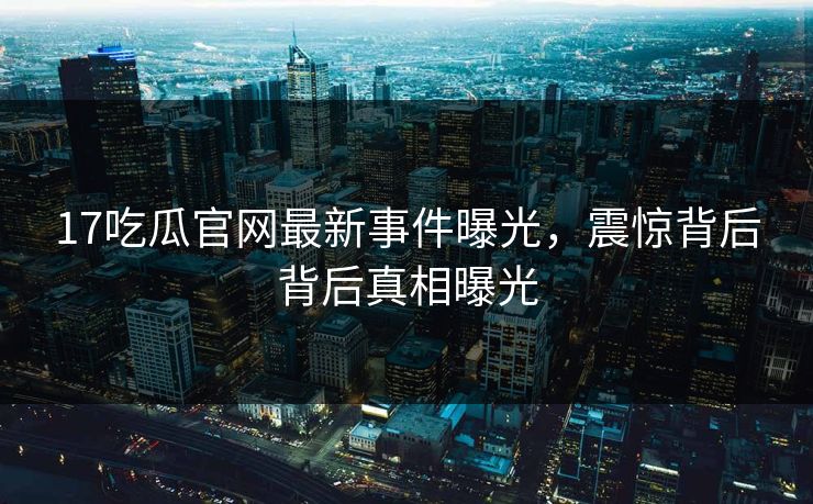 17吃瓜官网最新事件曝光，震惊背后背后真相曝光