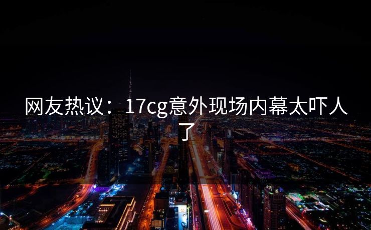 网友热议：17cg意外现场内幕太吓人了