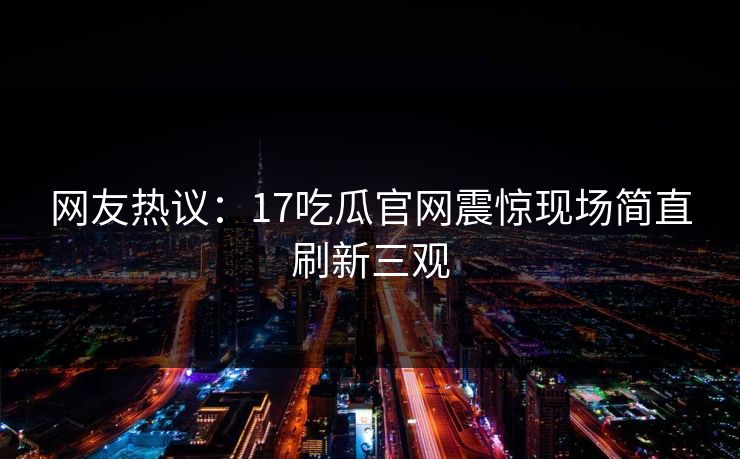 网友热议：17吃瓜官网震惊现场简直刷新三观  第1张