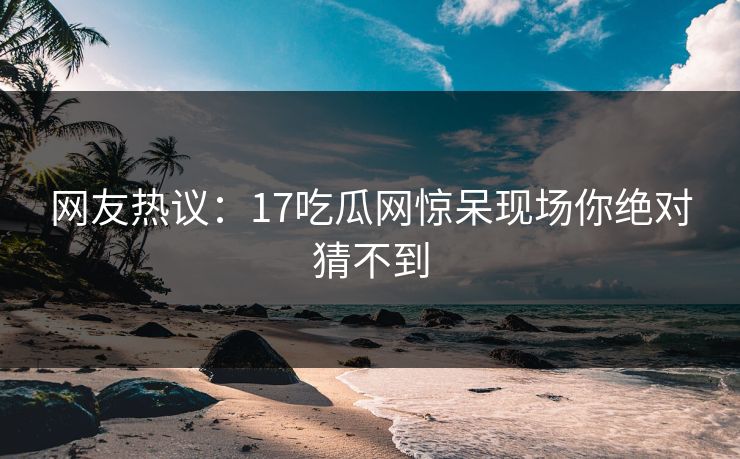 网友热议：17吃瓜网惊呆现场你绝对猜不到  第1张