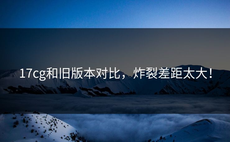 17cg和旧版本对比，炸裂差距太大！