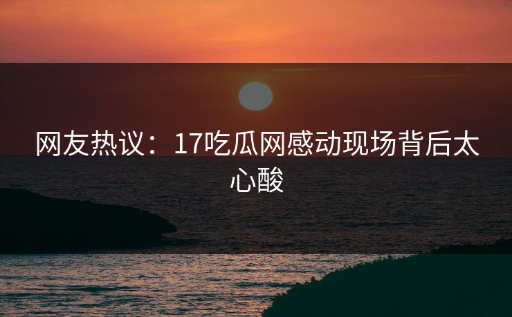网友热议：17吃瓜网感动现场背后太心酸  第1张