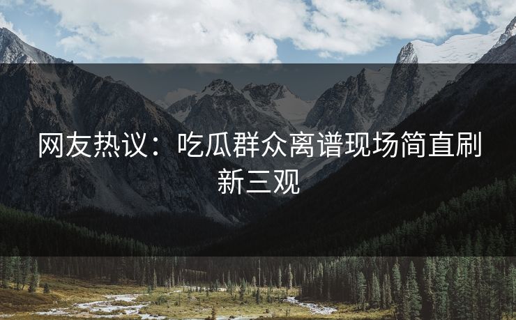 网友热议：吃瓜群众离谱现场简直刷新三观  第1张