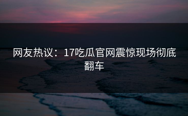 网友热议：17吃瓜官网震惊现场彻底翻车  第1张