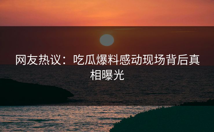 网友热议：吃瓜爆料感动现场背后真相曝光  第1张