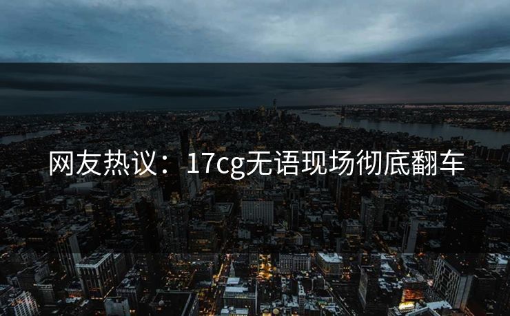 网友热议：17cg无语现场彻底翻车