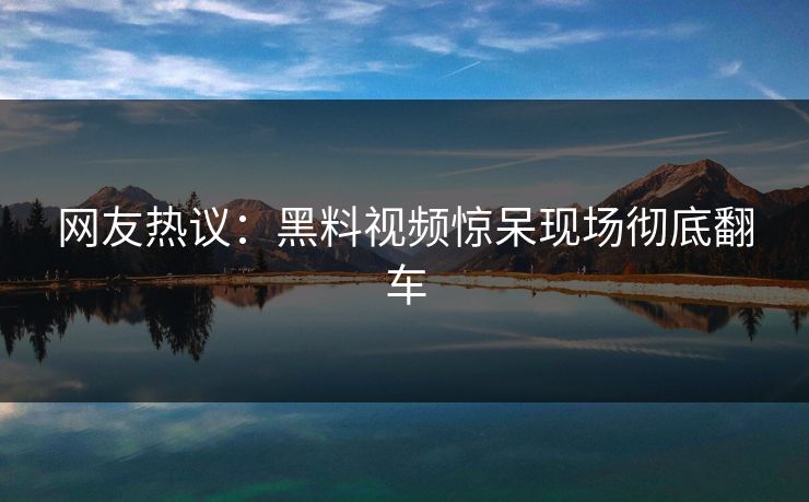 网友热议：黑料视频惊呆现场彻底翻车