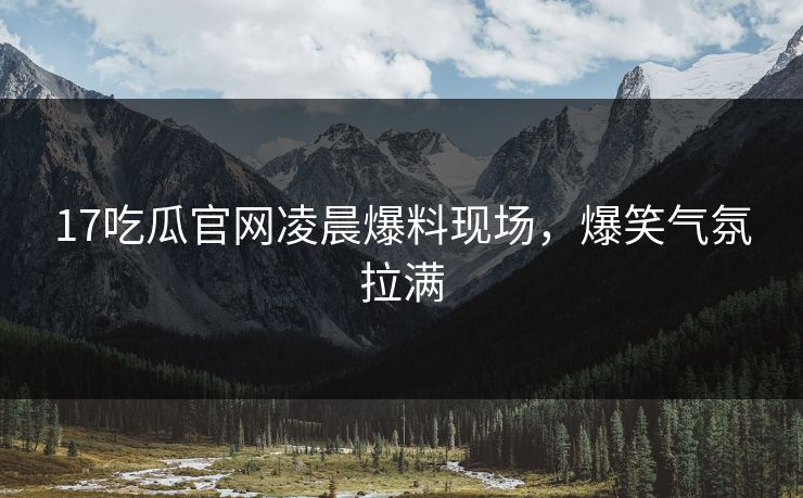 17吃瓜官网凌晨爆料现场，爆笑气氛拉满