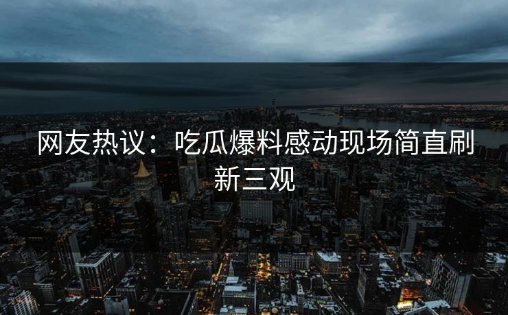 网友热议：吃瓜爆料感动现场简直刷新三观  第1张