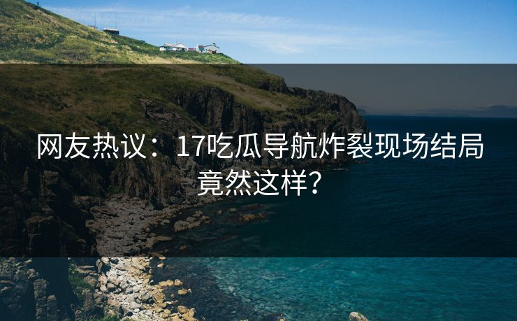 网友热议：17吃瓜导航炸裂现场结局竟然这样？  第1张