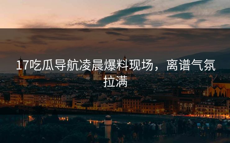 17吃瓜导航凌晨爆料现场，离谱气氛拉满